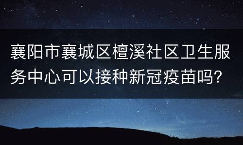襄阳市襄城区檀溪社区卫生服务中心可以接种新冠疫苗吗？