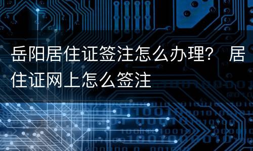 岳阳居住证签注怎么办理？ 居住证网上怎么签注