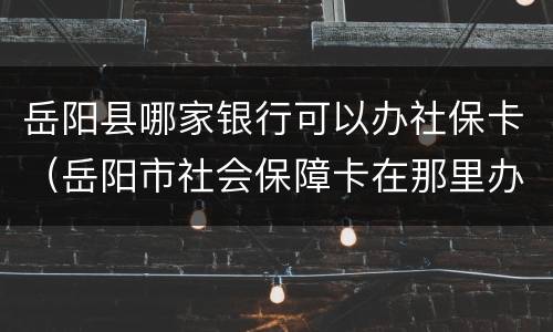岳阳县哪家银行可以办社保卡（岳阳市社会保障卡在那里办）