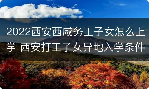2022西安西咸务工子女怎么上学 西安打工子女异地入学条件2020