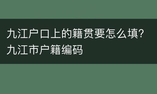 九江户口上的籍贯要怎么填? 九江市户籍编码