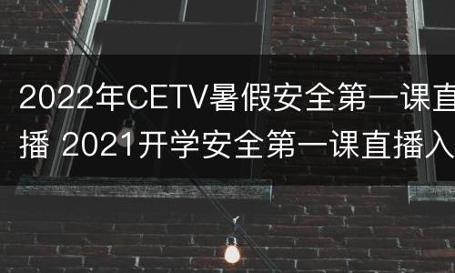 2022年CETV暑假安全第一课直播 2021开学安全第一课直播入口
