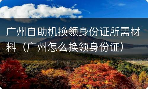 广州自助机换领身份证所需材料（广州怎么换领身份证）