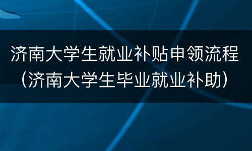 济南大学生就业补贴申领流程（济南大学生毕业就业补助）