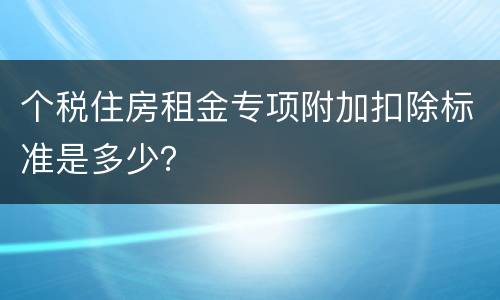 个税住房租金专项附加扣除标准是多少？