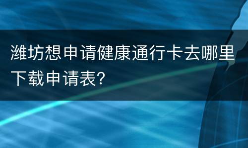 潍坊想申请健康通行卡去哪里下载申请表？