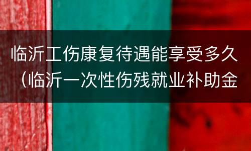 临沂工伤康复待遇能享受多久（临沂一次性伤残就业补助金）