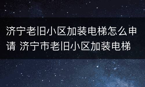 济宁老旧小区加装电梯怎么申请 济宁市老旧小区加装电梯