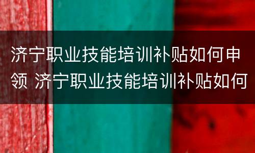 济宁职业技能培训补贴如何申领 济宁职业技能培训补贴如何申领流程