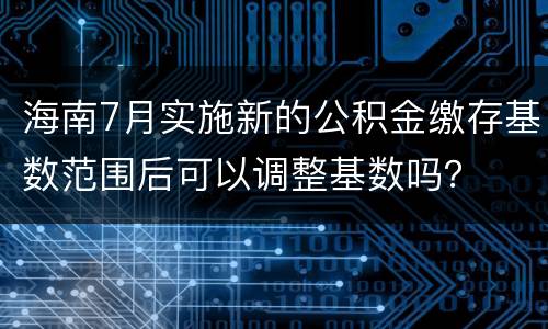 海南7月实施新的公积金缴存基数范围后可以调整基数吗？