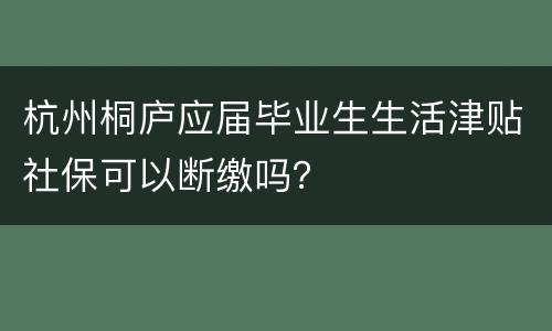 杭州桐庐应届毕业生生活津贴社保可以断缴吗？