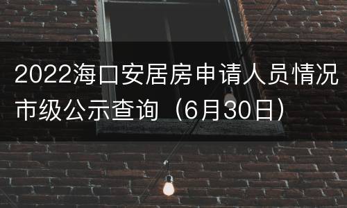 2022海口安居房申请人员情况市级公示查询（6月30日）