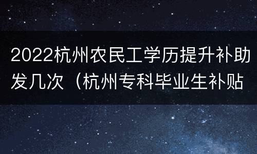 2022杭州农民工学历提升补助发几次（杭州专科毕业生补贴2020）
