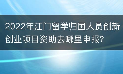 2022年江门留学归国人员创新创业项目资助去哪里申报？