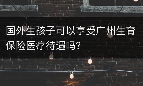国外生孩子可以享受广州生育保险医疗待遇吗？