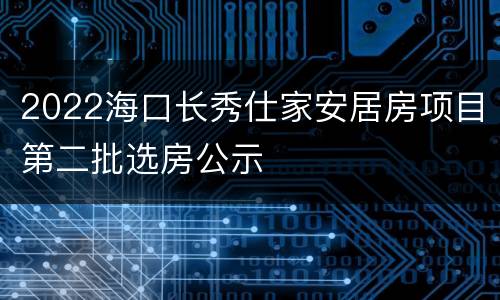 2022海口长秀仕家安居房项目第二批选房公示