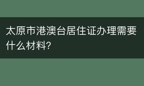 太原市港澳台居住证办理需要什么材料？