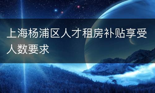 上海杨浦区人才租房补贴享受人数要求