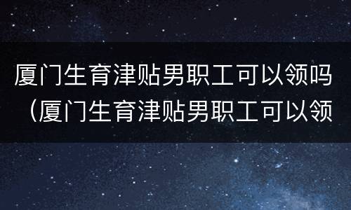 厦门生育津贴男职工可以领吗（厦门生育津贴男职工可以领吗多少钱）