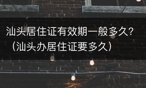 汕头居住证有效期一般多久？（汕头办居住证要多久）