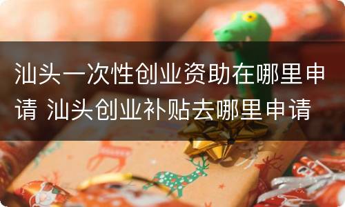汕头一次性创业资助在哪里申请 汕头创业补贴去哪里申请