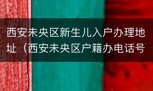 西安未央区新生儿入户办理地址（西安未央区户籍办电话号码）