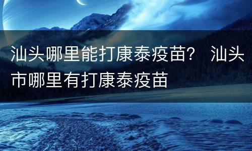 汕头哪里能打康泰疫苗？ 汕头市哪里有打康泰疫苗