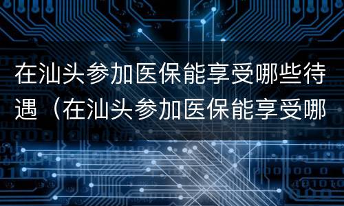 在汕头参加医保能享受哪些待遇（在汕头参加医保能享受哪些待遇呢）