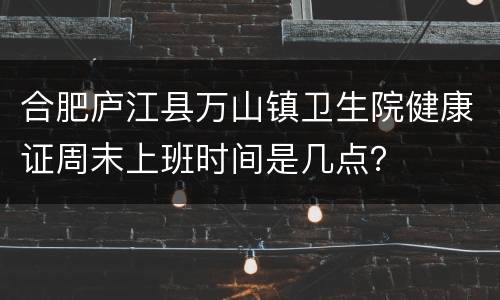 合肥庐江县万山镇卫生院健康证周末上班时间是几点？