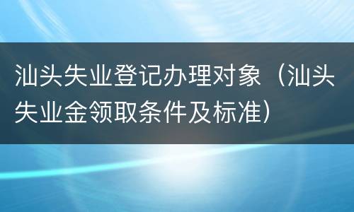 汕头失业登记办理对象（汕头失业金领取条件及标准）