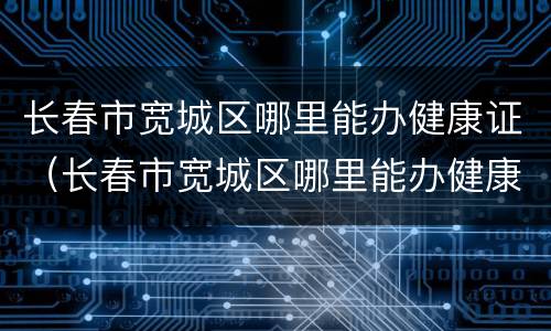 长春市宽城区哪里能办健康证（长春市宽城区哪里能办健康证明）