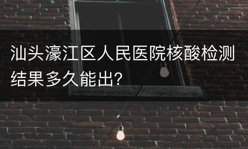 汕头濠江区人民医院核酸检测结果多久能出？