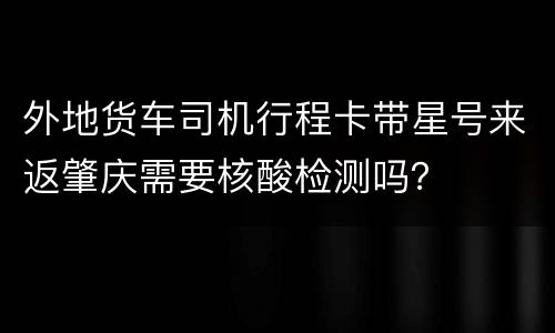 外地货车司机行程卡带星号来返肇庆需要核酸检测吗？