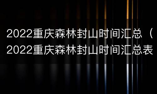 2022重庆森林封山时间汇总（2022重庆森林封山时间汇总表）