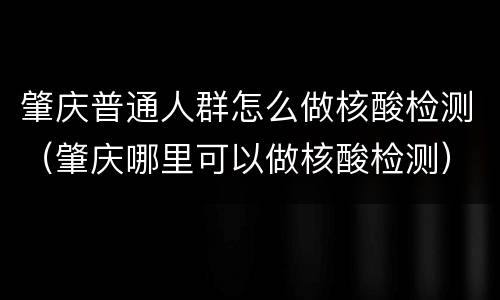 肇庆普通人群怎么做核酸检测（肇庆哪里可以做核酸检测）