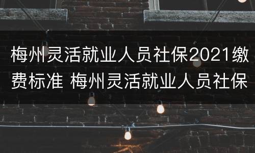 梅州灵活就业人员社保2021缴费标准 梅州灵活就业人员社保2021缴费标准是多少