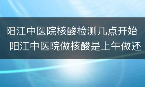 阳江中医院核酸检测几点开始 阳江中医院做核酸是上午做还是下午做