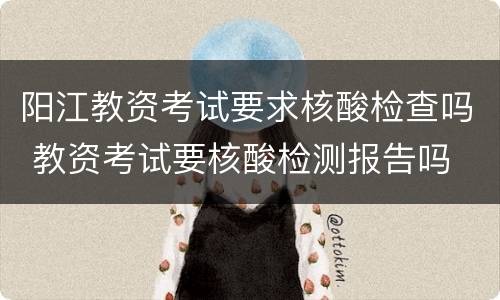 阳江教资考试要求核酸检查吗 教资考试要核酸检测报告吗