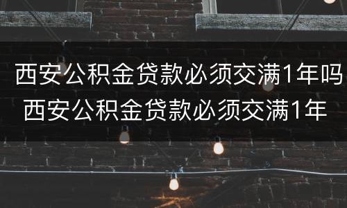 西安公积金贷款必须交满1年吗 西安公积金贷款必须交满1年吗能贷多少