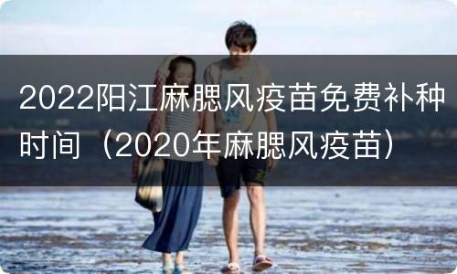 2022阳江麻腮风疫苗免费补种时间（2020年麻腮风疫苗）