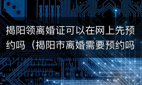 揭阳领离婚证可以在网上先预约吗（揭阳市离婚需要预约吗）