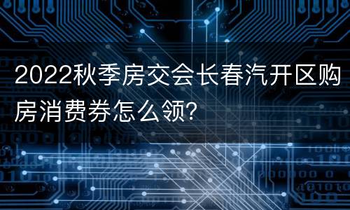 2022秋季房交会长春汽开区购房消费券怎么领？