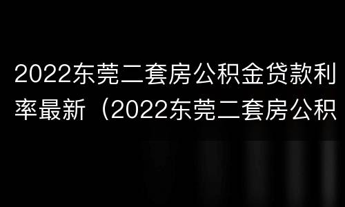 2022东莞二套房公积金贷款利率最新（2022东莞二套房公积金贷款利率最新规定）