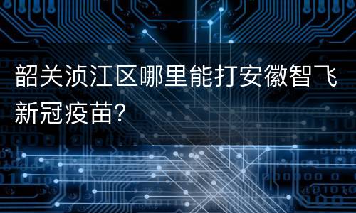 韶关浈江区哪里能打安徽智飞新冠疫苗？