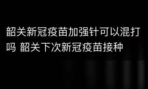 韶关新冠疫苗加强针可以混打吗 韶关下次新冠疫苗接种
