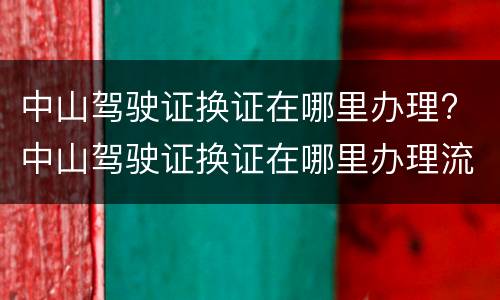 中山驾驶证换证在哪里办理? 中山驾驶证换证在哪里办理流程