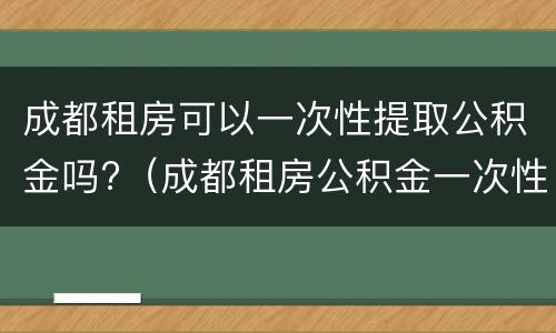 成都租房可以一次性提取公积金吗?（成都租房公积金一次性可以提取多少）