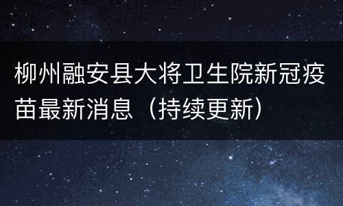 柳州融安县大将卫生院新冠疫苗最新消息（持续更新）
