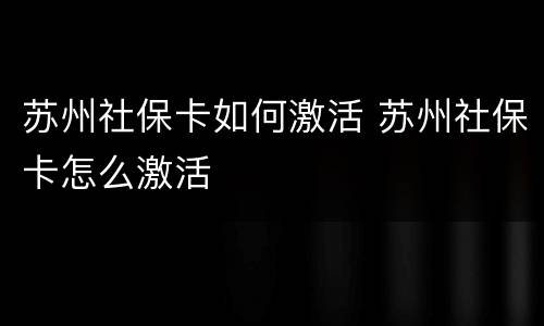 苏州社保卡如何激活 苏州社保卡怎么激活