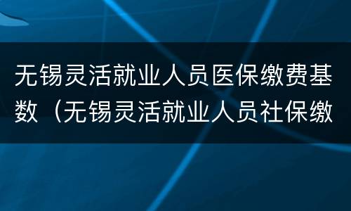 无锡灵活就业人员医保缴费基数（无锡灵活就业人员社保缴费基数）